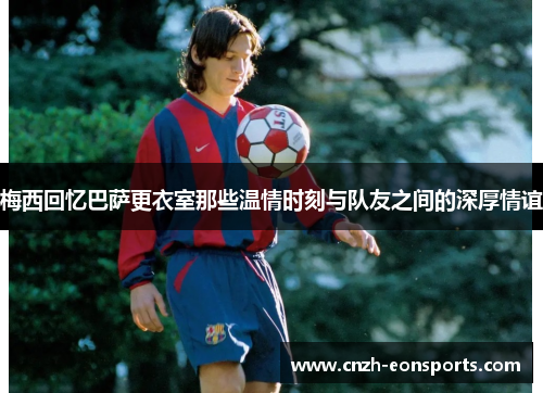 梅西回忆巴萨更衣室那些温情时刻与队友之间的深厚情谊