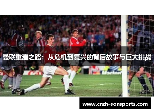 曼联重建之路：从危机到复兴的背后故事与巨大挑战