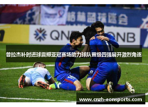 普拉杰补时进球震撼亚冠赛场助力球队晋级四强展开激烈角逐