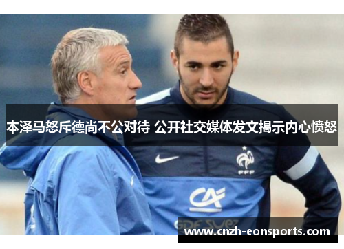 本泽马怒斥德尚不公对待 公开社交媒体发文揭示内心愤怒