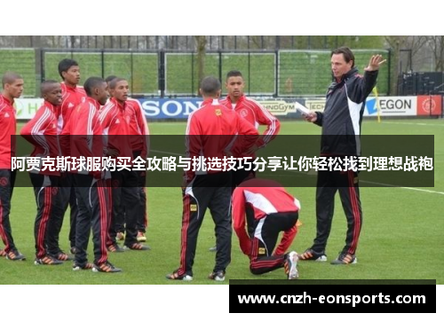 阿贾克斯球服购买全攻略与挑选技巧分享让你轻松找到理想战袍