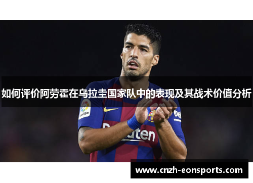 如何评价阿劳霍在乌拉圭国家队中的表现及其战术价值分析